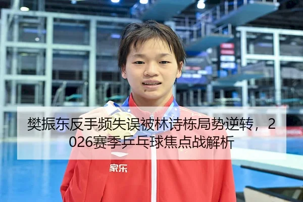 樊振东反手频失误被林诗栋局势逆转,2026赛季乒乓球焦点战解析
